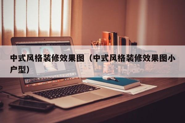 中式风格装修效果图（中式风格装修效果图小户型）