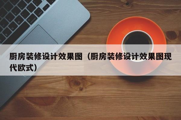 厨房装修设计效果图（厨房装修设计效果图现代欧式）