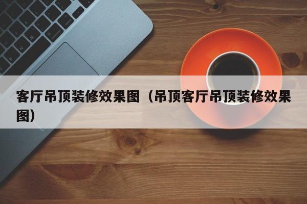 客厅吊顶装修效果图（吊顶客厅吊顶装修效果图）