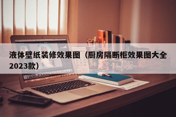 液体壁纸装修效果图（厨房隔断柜效果图大全2023款）