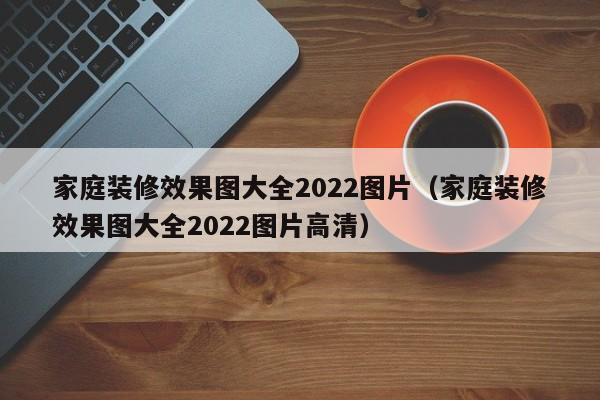 家庭装修效果图大全2022图片（家庭装修效果图大全2022图片高清）